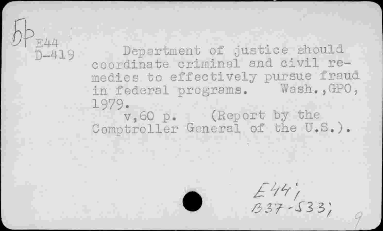 ﻿E44 0-419
Department of justice should coordinate criminal and civil remedies to effectively pursue fraud in federal programs. Wash.,GP0, 1979.
v,60 p. (Report by the Comptroller General of the U.S.).